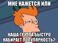 Мне кажется или Наша группа быстро набирает популярность?