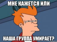 МНЕ КАЖЕТСЯ ИЛИ НАША ГРУППА УМИРАЕТ?