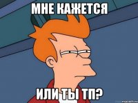 мне кажется или ты тп?