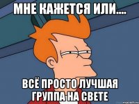 Мне кажется или.... Всё просто лучшая группа на свете
