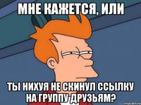 мне кажется, или ты нихуя не скинул ссылку на группу друзьям?