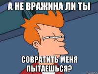 А не вражина ли ты совратить меня пытаешься?