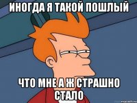 Иногда я такой пошлый что мне а ж страшно стало
