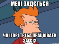 Мені задється чи Ігорі треба працювати Загсі?