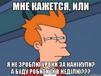мне кажется, или я не зроблю уроки за канікули? а буду робити їх в неділю???