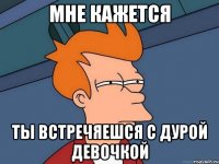 мне кажется ты встречяешся с дурой девочкой