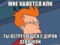 мне кажется,или ты встречяешся с дурой девочкой