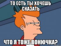 то есть ты хочешь сказать что я тоже вонючка?