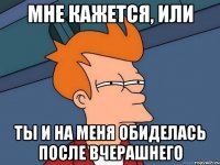 мне кажется, или ты и на меня обиделась после вчерашнего