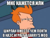 МНЕ КАЖЕТСЯ,ИЛИ ШИРЛАК ВМЕСТО ЧЕМ ПОЙТИ В КАЭС,ИГРАЕТ В Garry's Mod