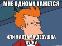 Мне одному кажется Или у Астама девушка ку-ку
