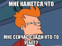 Мне кажется,что мне сейчас сзади кто-то уебёт?