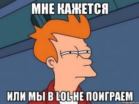 мне кажется или мы в LOL не поиграем