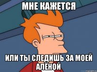 мне кажется или ты следишь за моей алёной