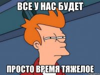 ВСЕ У НАС БУДЕТ ПРОСТО ВРЕМЯ ТЯЖЕЛОЕ