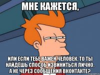 мне кажется, или если тебе важен человек, то ты найдёшь способ извиниться лично, а не через сообщения вконтакте?