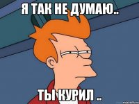 Я так не думаю.. Ты курил ..