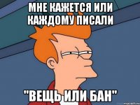 МНЕ КАЖЕТСЯ ИЛИ КАЖДОМУ ПИСАЛИ "ВЕЩЬ ИЛИ БАН"