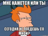 Мне кажется или ты сегодня не поедешь со мной?