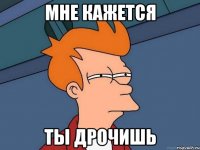 мне кажется ты дрочишь