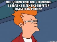 Мне одному кажется, что славик съебал из ветки и собирается съебать из рашки? 