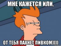 Мне кажется или, От тебя пахнет пивком))))