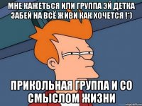 Мне кажеться или группа Эй детка забей на всё живи как хочется !*) Прикольная группа и со смыслом жизни