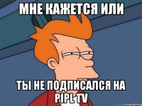 МНЕ КАЖЕТСЯ ИЛИ ТЫ НЕ ПОДПИСАЛСЯ НА PIPL TV