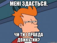 Мені здається, чи ти і правда двинутий?