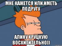 Мне кажется или,иметь подругу Алину Хруцкую Восхитительно))