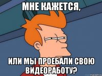 мне кажется, или мы проебали свою видеоработу?