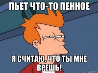 Пьет что-то пенное я считаю, что ты мне врешь!