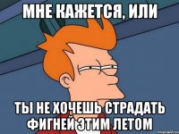 Мне кажется, или ты не хочешь страдать фигней этим летом