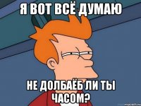 Я вот всё думаю не долбаёб ли ты часом?