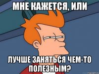 Мне кажется, или лучше заняться чем-то полезным?