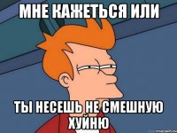 Мне кажеться или Ты несешь не смешную хуйню