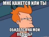мне кажется или ты обиделся на мой подъеб?