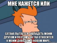 Мне кажется или Сатана пытается завладеть моим другом и поэтому он так относится к моим доводам о новом мире..