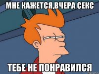 Мне кажется,вчера секс тебе не понравился