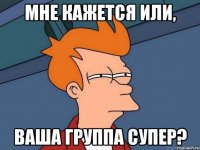 Мне кажется или, ваша группа супер?