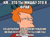 Хм... Это ты Миша? Это я фрай. Поздравляю тебя с днём рождение. Желаю всего того что ты сам себе желаешь. Пока.