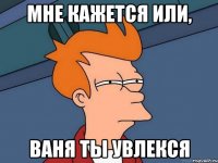 Мне кажется или, Ваня ты увлекся