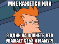 Мне кажется или я один на планете, кто уважает себя и маму?!