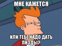 Мне кажется или тебе надо дать пизды?
