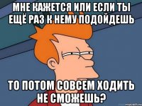 мне кажется или если ты ещё раз к нему подойдешь то потом совсем ходить не сможешь?