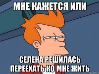 Мне кажется или Селена решилась переехать ко мне жить