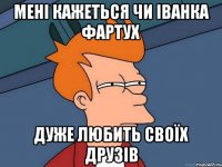 Мені кажеться чи Іванка Фартух Дуже любить своїх друзів