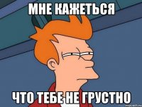 мне кажеться что тебе не грустно