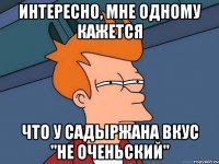Интересно, мне одному кажется что у Садыржана вкус "не оченьский"