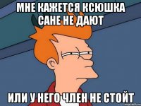 мне кажется ксюшка сане не дают или у него член не стойт